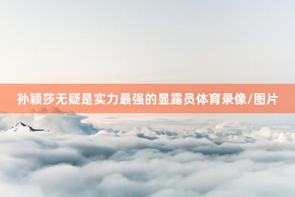 孙颖莎无疑是实力最强的显露员体育录像/图片