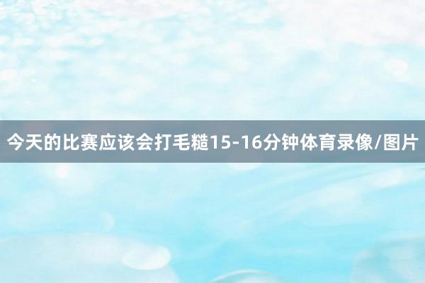 今天的比赛应该会打毛糙15-16分钟体育录像/图片