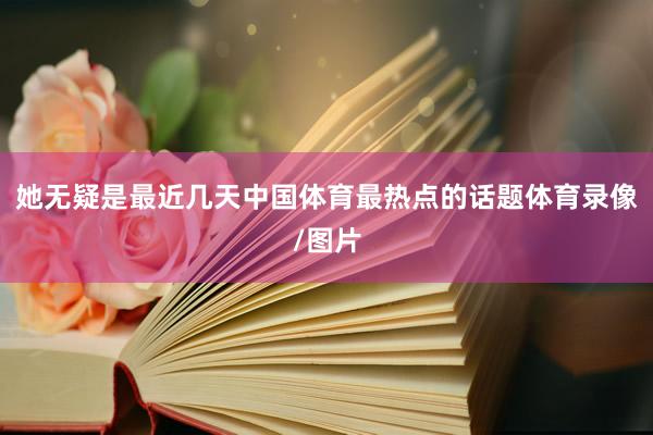 她无疑是最近几天中国体育最热点的话题体育录像/图片