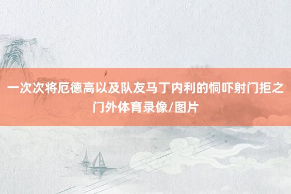 一次次将厄德高以及队友马丁内利的恫吓射门拒之门外体育录像/图片