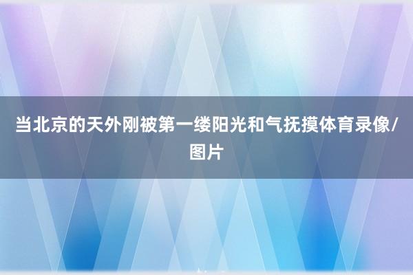当北京的天外刚被第一缕阳光和气抚摸体育录像/图片