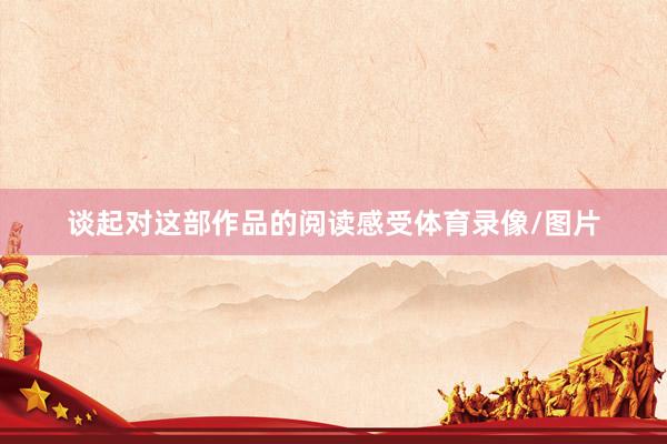 谈起对这部作品的阅读感受体育录像/图片
