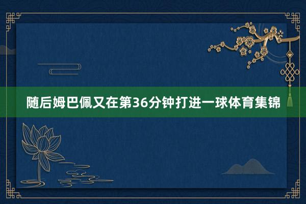 随后姆巴佩又在第36分钟打进一球体育集锦
