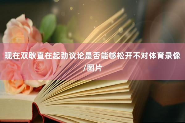 现在双耿直在起劲议论是否能够松开不对体育录像/图片