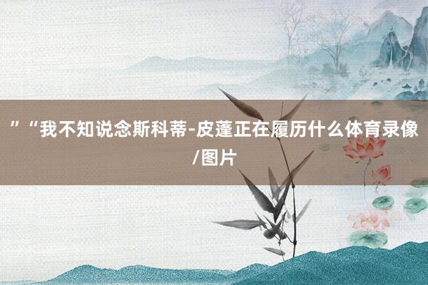 ”“我不知说念斯科蒂-皮蓬正在履历什么体育录像/图片