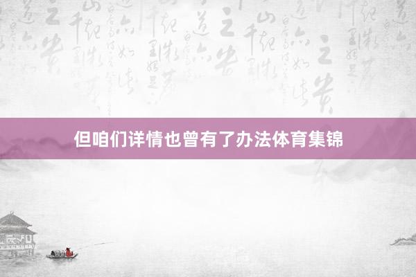 但咱们详情也曾有了办法体育集锦