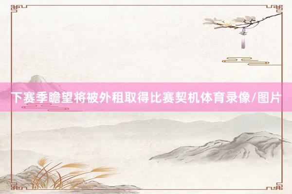 下赛季瞻望将被外租取得比赛契机体育录像/图片