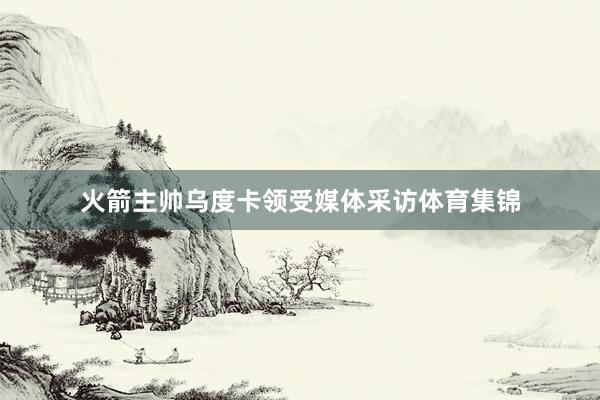火箭主帅乌度卡领受媒体采访体育集锦