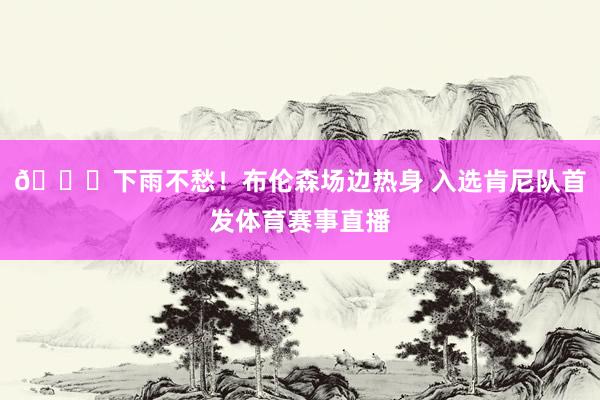 😜下雨不愁！布伦森场边热身 入选肯尼队首发体育赛事直播