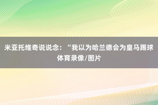 米亚托维奇说说念：“我以为哈兰德会为皇马踢球体育录像/图片