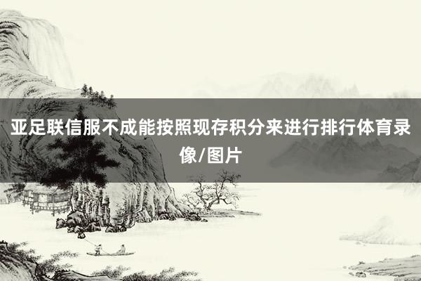 亚足联信服不成能按照现存积分来进行排行体育录像/图片
