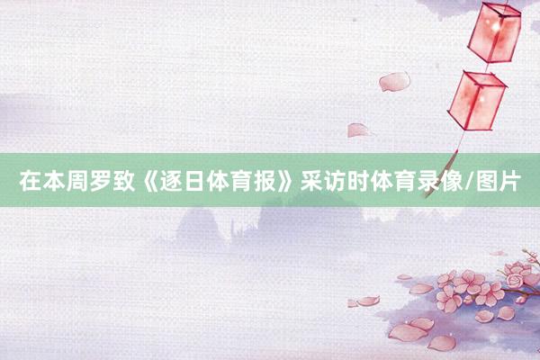 在本周罗致《逐日体育报》采访时体育录像/图片