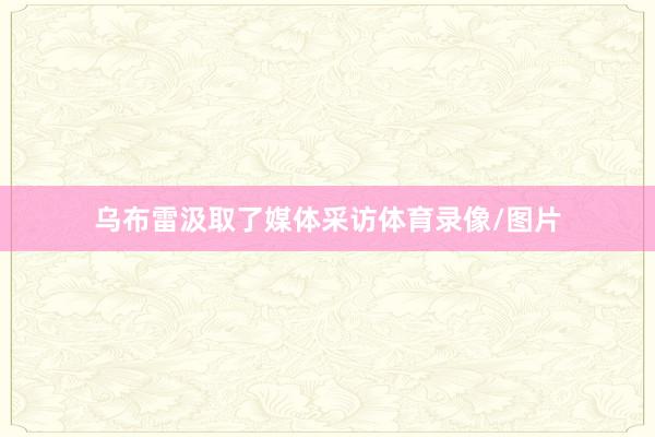 乌布雷汲取了媒体采访体育录像/图片