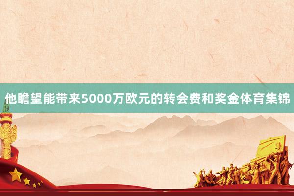 他瞻望能带来5000万欧元的转会费和奖金体育集锦
