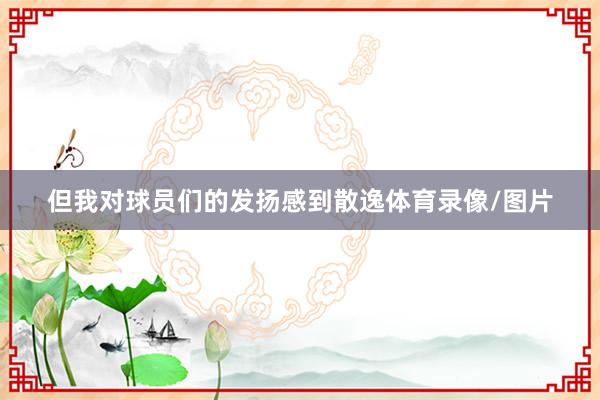 但我对球员们的发扬感到散逸体育录像/图片