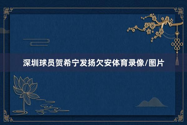 深圳球员贺希宁发扬欠安体育录像/图片