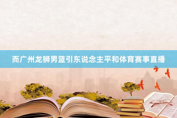 而广州龙狮男篮引东说念主平和体育赛事直播