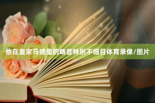 他在皇家马德里的畴昔特别不细目体育录像/图片