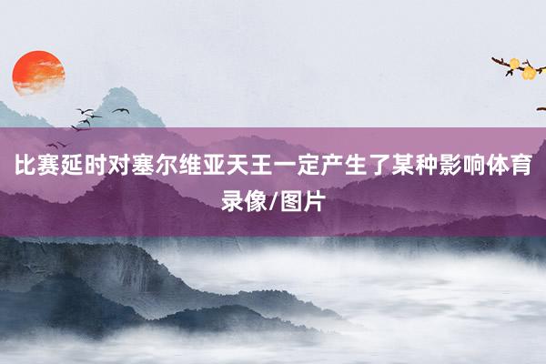 比赛延时对塞尔维亚天王一定产生了某种影响体育录像/图片