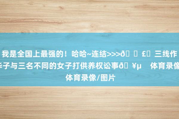 我是全国上最强的!哈哈~连结>>>💣️三线作战!华子与三名不同的女子打供养权讼事🥵 体育录像/图片