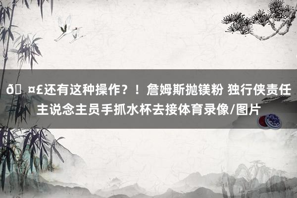 🤣还有这种操作？！詹姆斯抛镁粉 独行侠责任主说念主员手抓水杯去接体育录像/图片