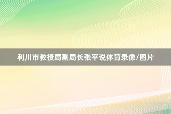 利川市教授局副局长张平说体育录像/图片