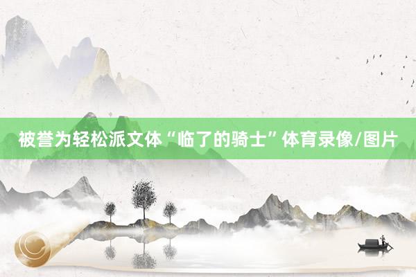被誉为轻松派文体“临了的骑士”体育录像/图片