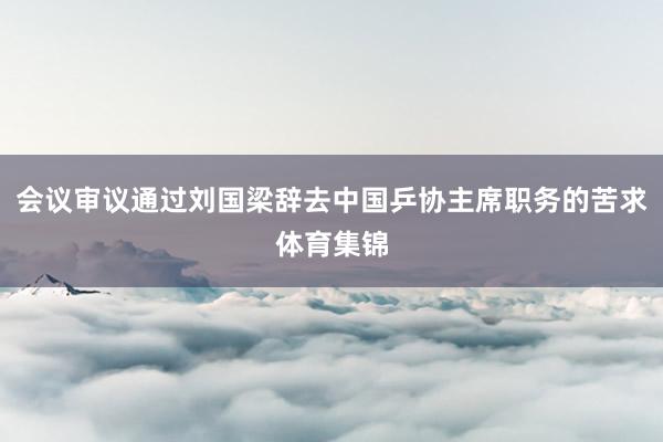 会议审议通过刘国梁辞去中国乒协主席职务的苦求体育集锦
