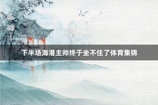 下半场海港主帅终于坐不住了体育集锦