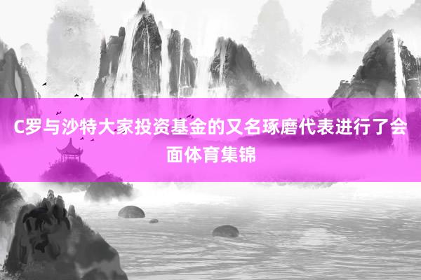 C罗与沙特大家投资基金的又名琢磨代表进行了会面体育集锦