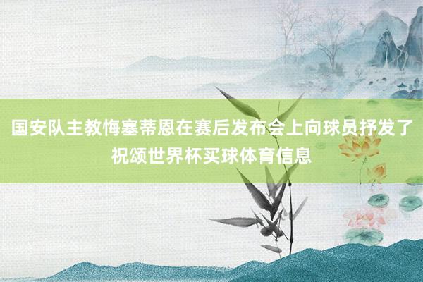 国安队主教悔塞蒂恩在赛后发布会上向球员抒发了祝颂世界杯买球体育信息
