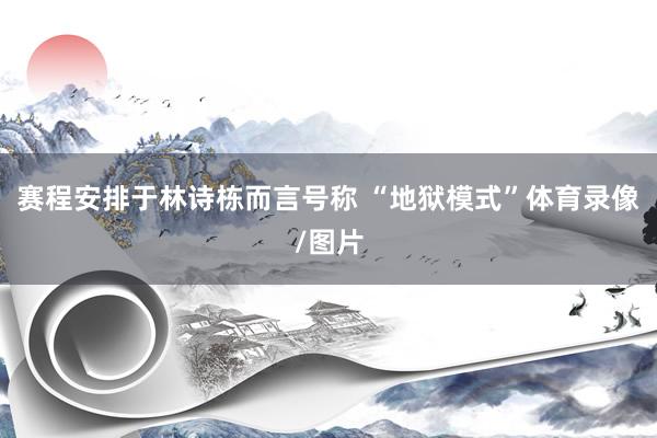 赛程安排于林诗栋而言号称 “地狱模式”体育录像/图片