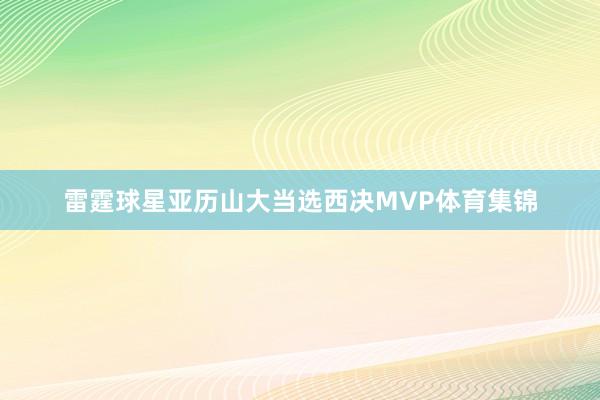 雷霆球星亚历山大当选西决MVP体育集锦