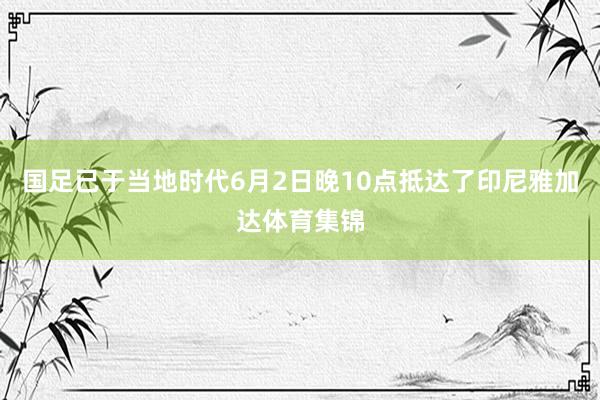 国足已于当地时代6月2日晚10点抵达了印尼雅加达体育集锦