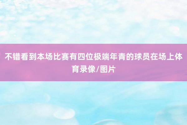 不错看到本场比赛有四位极端年青的球员在场上体育录像/图片