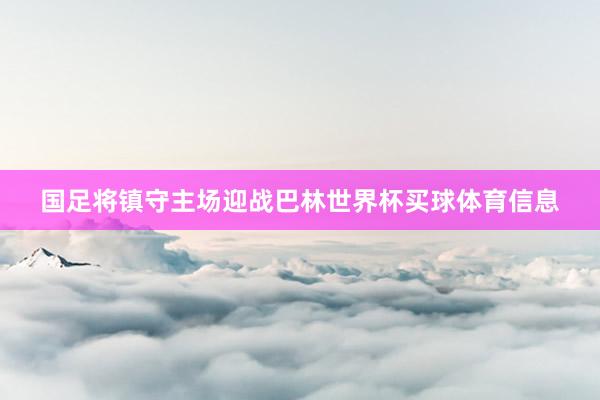 国足将镇守主场迎战巴林世界杯买球体育信息