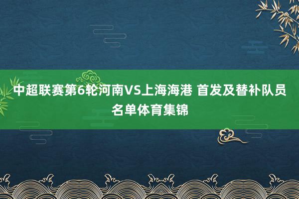 中超联赛第6轮河南VS上海海港 首发及替补队员名单体育集锦