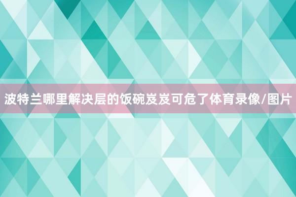 波特兰哪里解决层的饭碗岌岌可危了体育录像/图片