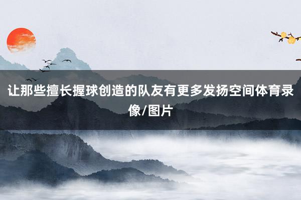 让那些擅长握球创造的队友有更多发扬空间体育录像/图片