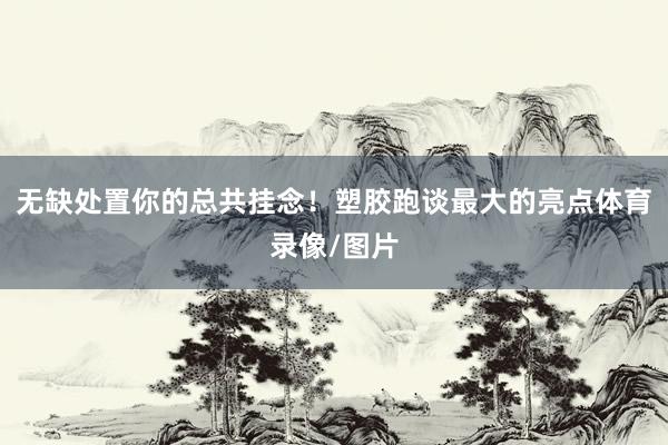 无缺处置你的总共挂念！塑胶跑谈最大的亮点体育录像/图片