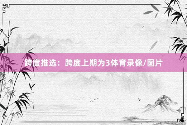 跨度推选：跨度上期为3体育录像/图片