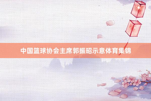 中国篮球协会主席郭振昭示意体育集锦
