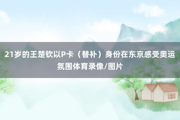 21岁的王楚钦以P卡（替补）身份在东京感受奥运氛围体育录像/图片