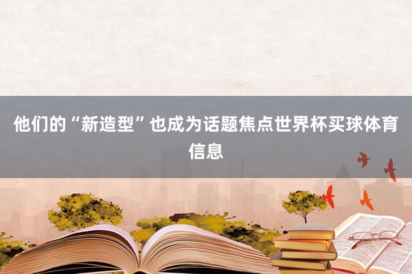 他们的“新造型”也成为话题焦点世界杯买球体育信息