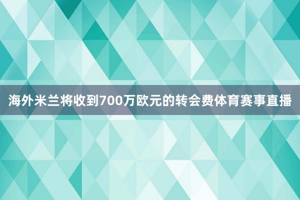 海外米兰将收到700万欧元的转会费体育赛事直播