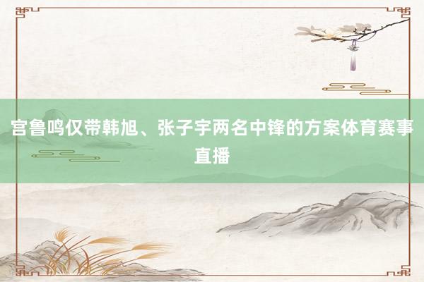 宫鲁鸣仅带韩旭、张子宇两名中锋的方案体育赛事直播