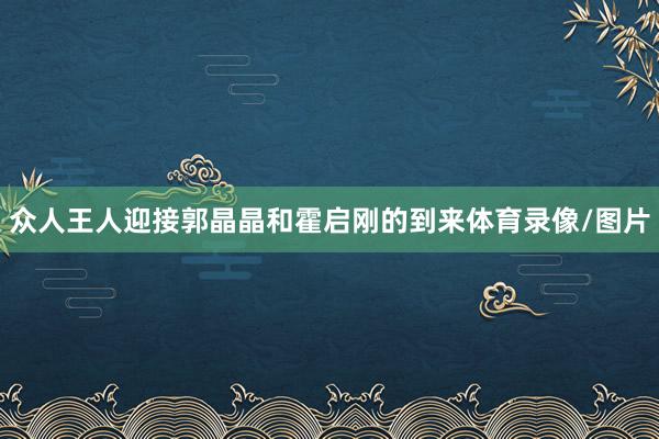 众人王人迎接郭晶晶和霍启刚的到来体育录像/图片