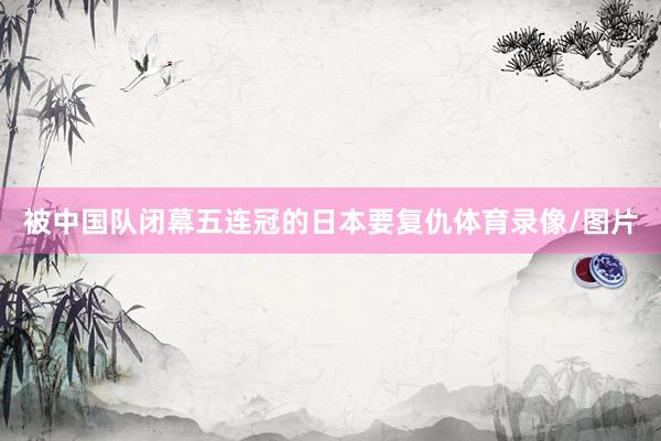 被中国队闭幕五连冠的日本要复仇体育录像/图片