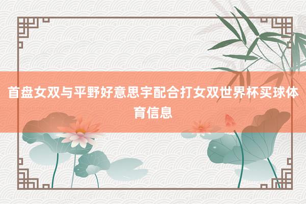 首盘女双与平野好意思宇配合打女双世界杯买球体育信息