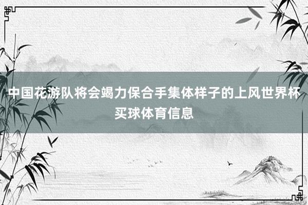 中国花游队将会竭力保合手集体样子的上风世界杯买球体育信息